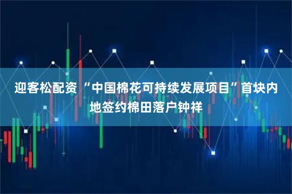 迎客松配資 “中國棉花可持續發展項目”首塊內地簽約棉田落戶鐘祥